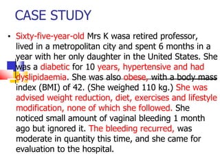 CASE STUDY
• Sixty-five-year-old Mrs K wasa retired professor,
lived in a metropolitan city and spent 6 months in a
year with her only daughter in the United States. She
was a diabetic for 10 years, hypertensive and had
dyslipidaemia. She was also obese, with a body mass
index (BMI) of 42. (She weighed 110 kg.) She was
advised weight reduction, diet, exercises and lifestyle
modification, none of which she followed. She
noticed small amount of vaginal bleeding 1 month
ago but ignored it. The bleeding recurred, was
moderate in quantity this time, and she came for
evaluation to the hospital.
 