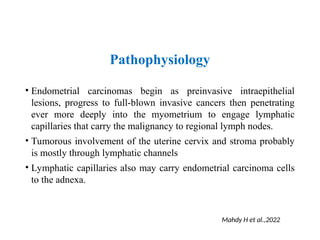 Pathophysiology
• Endometrial carcinomas begin as preinvasive intraepithelial
lesions, progress to full-blown invasive cancers then penetrating
ever more deeply into the myometrium to engage lymphatic
capillaries that carry the malignancy to regional lymph nodes.
• Tumorous involvement of the uterine cervix and stroma probably
is mostly through lymphatic channels
• Lymphatic capillaries also may carry endometrial carcinoma cells
to the adnexa.
Mahdy H et al.,2022
 