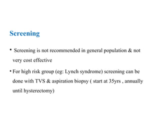 Screening
• Screening is not recommended in general population & not
very cost effective
• For high risk group (eg: Lynch syndrome) screening can be
done with TVS & aspiration biopsy ( start at 35yrs , annually
until hysterectomy)
 