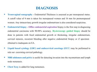 DIAGNOSIS
• Transvaginal sonography - Endometrial Thickness is assessed as per menopausal status.
A cutoff value of 4 mm is taken foe menopausal women and 16 mm for premenopausal
women. Any intracavitary growth irregular endometrium is also considered suspicious.
• Endometrial biopsy - Office endometrial aspiration biopsy is the first step in diagnosing
endometrial carcinoma with 90-98% accuracy. Hysteroscopy guided biopsy should be
done in patients with focal endometrial growth or thickening, irregular endometrium,
cervical stenosis, recurrent bleeding after negative endometrial biopsy or if specimen
obtained is inadequate on EA.
• Liquid based cytology (LBC) and endocervical curettage (ECC) may be performed to
rule out coexisting cervical pathology.
• MRI abdomen and pelvis is useful for detecting invasion into the myometrium and lymph
node metastasis.
• Chest Xray is added for lung metastasis.
 