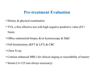 Pre-treatment Evaluation
• History & physical examination
• TVS, a first effective test with high negative predictive value (ET<
5mm)
• Office endometrial biopsy &/or hysteroscopy & D&C
• Full biochemistry (KFT & LFT) & CBC
• Chest X-ray
• Contrast enhanced MRI ( for clinical staging or resectability of tumor)
• Serum CA-125 (not always necessary)
 
