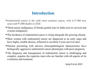 Introduction
•Endometrial cancer is the sixth most common cancer, with 4,17 000 new
cases and 97,000 deaths in 2020.
•Third cancer malignancy of female genital tract in India next to cervical and
ovarian malignancy.
•The Incidence of endometrial cancer is rising alongside the growing obesity.
•Most women with endometrial cancer are diagnosed at an early stage and
have highly curable disease, reflected in excellent 5-year survival rates.
•Patients presenting with adverse clinicopathological characteristics have
biologically aggressive endometrial cancer phenotypes with poor prognosis.
•The diagnosis and management of endometrial cancer is challenging and
complex, requires the expertise team who are familiar with all aspects of its
evaluation and treatment.
Sung H et al,.2021
 