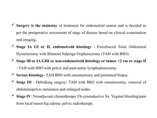  Surgery is the mainstay of treatment for endometrial cancer and is decided as
per the preoperative assessment of stage of disease based on clinical examination
and imaging.
 Stage IA GI or II, endometroid histology - Extrafascial Total Abdominal
Hysterectomy with Bilateral Salpingo Oophorectomy (TAH with BSO).
 Stage IB or IA GIII or non-endometroid histology or tumor >2 cm or stage II
- TAH with BSO with pelvic and para-aortic lymphadenectomy
 Serous histology- TAH BSO with omentectomy and peritoneal biopsy
 Stage III - Debulking surgery- TAH with BSO with omentectomy, removal of
abdominopelvic metastasis and enlarged nodes.
 Stage IV: Neoadjuvant chemotherapy f/b cytoreductive Sx. Vaginal bleeding/pain
from local tumor/leg edema: pelvic radiotherapy.
 