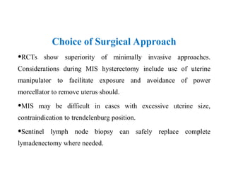 Choice of Surgical Approach
•RCTs show superiority of minimally invasive approaches.
Considerations during MIS hysterectomy include use of uterine
manipulator to facilitate exposure and avoidance of power
morcellator to remove uterus should.
•MIS may be difficult in cases with excessive uterine size,
contraindication to trendelenburg position.
•Sentinel lymph node biopsy can safely replace complete
lymadenectomy where needed.
 
