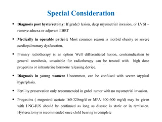 Special Consideration
• Diagnosis post hysterectomy: If grade3 lesion, deep myometrial invasion, or LVSI –
remove adnexa or adjuvant EBRT
• Medically in operable patient: Most common reason is morbid obesity or severe
cardiopulmonary dysfunction.
• Primary radiotherapy is an option Well differentiated lesion, contraindication to
general anesthesia, unsuitable for radiotherapy can be treated with high dose
progestins or intrauterine hormone releasing device.
• Diagnosis in young women: Uncommon, can be confused with severe atypical
hyperplasia.
• Fertility preservation only recommended in grde1 tumor with no myometrial invasion.
• Progestins ( megestrol acetate 160-320mg/d or MPA 400-600 mg/d) may be given
with LNG-IUS should be continued as long as disease is static or in remission.
Hysterectomy is recommended once child bearing is complete
 