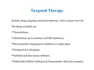 Targeted Therapy
Includes drugs targeting molecular pathways vital to cancer survival.
The drugs available are-
Temsirolimus,
Deforolimus, & Everolimus (mTOR inhibitors),
Bevacizumab (Angiogenesis inhibitor) as single agent
Paclitaxel & Carboplatin,
Geftinib (tyrosine kinase inhbitor),
Palbciclib (CDK4/6 inhibitor) & Rastuzumab ( Her2/neu receptor)
 