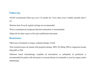 Follow-Up:
•ACOG recommends follow-up every 3-4 months for 2-3yrs, then every 6 m0nth, annually after 5
yrs
•Routine chest X-ray & vaginal cytology not recommended
•Pelvic examination & symptoms directed examination is recommended
•High risk for other cancer so life style modification advocated
Recurrence:
•Main stay of treatment is surgery, radiation therapy or both
•Non localised tumor are treated with progestin therapy: MPA 50-100mg TDS or megesterol acetate
80mg BD or TDS
•Platinum based chemotherapy (cisplatin & doxorubicin or carboplatin & paclitaxel) is
recommended for patient with advanced or recurrent disease not amenable to cure by surgery and/or
radiotherapy.
 