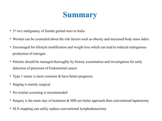 Summary
• 3rd
m/c malignancy of female genital tract in India
• Women can be counseled about the risk factors such as obesity and increased body mass index.
• Encouraged for lifestyle modification and weight loss which can lead to reduced endogenous
production of estrogen.
• Patients should be managed thoroughly by history examination and investigation for early
detection of precursor of Endometrial cancer
• Type 1 tumor is more common & have better prognosis
• Staging is mainly surgical
• No routine screening is recommended
• Surgery is the main stay of treatment & MIS are better approach then conventional laparotomy
• SLN mapping can safely replace conventional lymphadenectomy
 