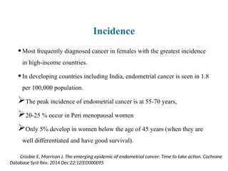 Incidence
•Most frequently diagnosed cancer in females with the greatest incidence
in high-income countries.
•In developing countries including India, endometrial cancer is seen in 1.8
per 100,000 population.
The peak incidence of endometrial cancer is at 55-70 years,
20-25 % occur in Peri menopausal women
Only 5% develop in women below the age of 45 years (when they are
well differentiated and have good survival).
Crosbie E, Morrison J. The emerging epidemic of endometrial cancer: Time to take action. Cochrane
Database Syst Rev. 2014 Dec 22;12(ED000095
 