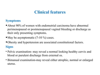 Clinical features
Symptoms
•About 90% of women with endometrial carcinoma have abnormal
perimenopausal or postmenopausal vaginal bleeding or discharge as
their only presenting symptoms.
•May be asymptomatic (7-10 %) cases.
•Obesity and hypertension are associated constitutional factors.
Signs
• Pelvic examination- may reveal a normal looking healthy cervix and
blood or purulent discharge from external os.
• Bimanual examination-may reveal either atrophic, normal or enlarged
uterus.
 