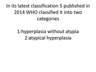 In its latest classification 5 published in
2014 WHO classified it into two
categories
1:hyperplasia without atypia
2:atypical hyperplasia
 