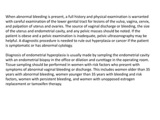 When abnormal bleeding is present, a full history and physical examination is warranted
with careful examination of the lower genital tract for lesions of the vulva, vagina, cervix,
and palpation of uterus and ovaries. The source of vaginal discharge or bleeding, the size
of the uterus and endometrial cavity, and any pelvic masses should be noted. If the
patient is obese and a pelvic examination is inadequate, pelvic ultrasonography may be
helpful. A diagnostic procedure is needed to rule out hyperplasia or cancer if the patient
is symptomatic or has abnormal cytology.
Diagnosis of endometrial hyperplasia is usually made by sampling the endometrial cavity
with an endometrial biopsy in the office or dilation and curettage in the operating room.
Tissue sampling should be performed in women with risk factors who present with
symptoms of abnormal vaginal bleeding or discharge. This includes women older than 35
years with abnormal bleeding, women younger than 35 years with bleeding and risk
factors, women with persistent bleeding, and women with unopposed estrogen
replacement or tamoxifen therapy.
 