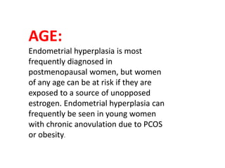AGE:
Endometrial hyperplasia is most
frequently diagnosed in
postmenopausal women, but women
of any age can be at risk if they are
exposed to a source of unopposed
estrogen. Endometrial hyperplasia can
frequently be seen in young women
with chronic anovulation due to PCOS
or obesity.
 