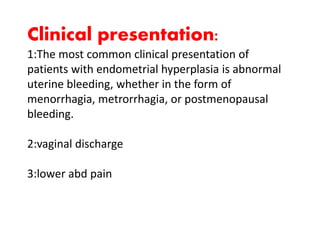 Clinical presentation:
1:The most common clinical presentation of
patients with endometrial hyperplasia is abnormal
uterine bleeding, whether in the form of
menorrhagia, metrorrhagia, or postmenopausal
bleeding.
2:vaginal discharge
3:lower abd pain
 