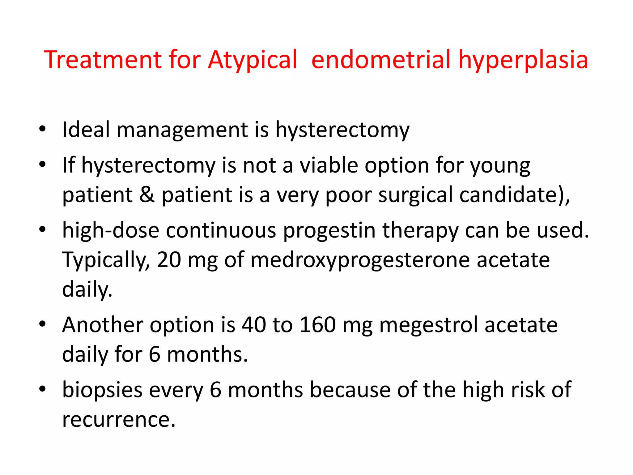Treatment In most cases, endometrial hyperplasia can be treated with medication that is a form of the hormone progesterone. Taking progesterone will cause the lining to shed and prevent it from building up again. It often will cause vaginal bleeding.  Treatment for endometrial hyperplasia  without AtypiaIn hyperplasia without atypia, cyclical progestin therapy is the recommended choice in women not seeking  contraception.10 mg medroxyprogesterone acetate for  10 to 14 days a month for  3 to 6 months.If they have a normal biopsy and are asymptomatic, discontinue therapy.If the hyperplasia is persistent, then continuous-dose progestin therapy is instituted with 20 mg/day for 3 to 6 monthsIn women desiring contraception, OCP can be  used or an injectable depot preparation of medroxyprogesterone acetate ( Depo-Provera ) can be administered in the normal dose used for contraception - 150 mg every 12 weeks.