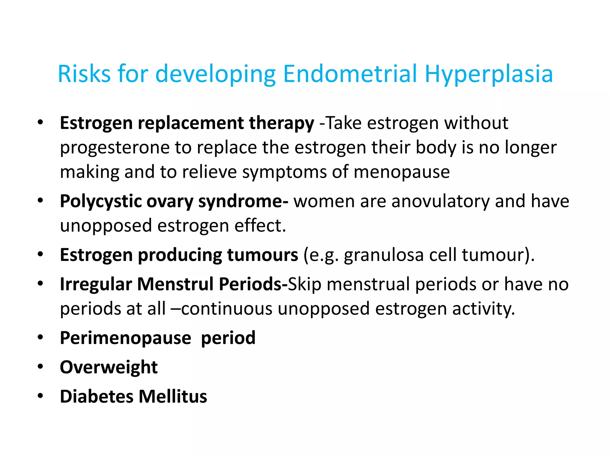 Risks for developing Endometrial Hyperplasia Estrogen replacement therapy -Take estrogen without progesterone to replace the estrogen their body is no longer making and to relieve symptoms of menopausePolycystic ovary syndrome- women are anovulatory and have unopposed estrogen effect. Estrogen producing tumours(e.g. granulosa cell tumour).Irregular Menstrul Periods-Skipmenstrual periods or have no periods at all –continuous unopposed estrogen activity.Perimenopause  periodOverweight Diabetes Mellitus