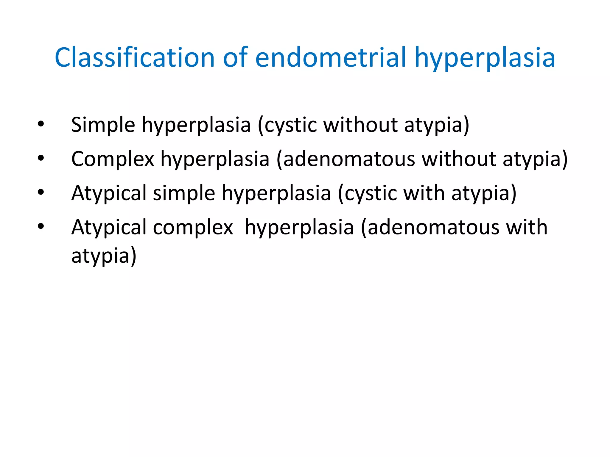 Classification of endometrial hyperplasiaSimple hyperplasia (cystic without atypia) Complex hyperplasia (adenomatous without atypia)Atypical simple hyperplasia (cystic with atypia)Atypical complex  hyperplasia (adenomatous with atypia)