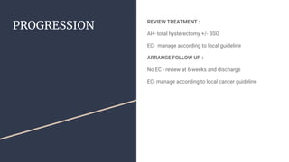 PROGRESSION
REVIEW TREATMENT :
AH- total hysterectomy +/- BSO
EC- manage according to local guideline
ARRANGE FOLLOW UP :
...