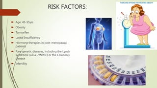 RISK FACTORS:
 Age: 45-55yrs
 Obesity
 Tamoxifen
 Luteal Insufficiency
 Hormone therapies in post-menopausal
patients
 Rare genetic diseases, including the Lynch
syndrome (a.k.a. HNPCC) or the Cowden’s
disease
 Infertility
 