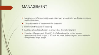 MANAGEMENT
 Management of endometrial polyp might vary according to age & size,symptoms
and fertility status
 The polyp needs to be removed for 2 reasons:
1- to eliminate the cause of bleeding
2- to obtain a histological report to ensure that it is not malignant
 Expectant Management: About 25 % of all endometrial polyps regress
spontaneously.Small polyps (< 10 mm) are more likely to regress spontaneously
compared to larger polyps.
 