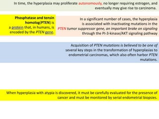 When hyperplasia with atypia is discovered, it must be carefully evaluated for the presence of
cancer and must be monitored by serial endometrial biopsies.
In time, the hyperplasia may proliferate autonomously, no longer requiring estrogen, and
eventually may give rise to carcinoma.
In a significant number of cases, the hyperplasia
is associated with inactivating mutations in the
PTEN tumor suppressor gene, an important brake on signaling
through the PI-3-kinase/AKT signaling pathway
Acquisition of PTEN mutations is believed to be one of
several key steps in the transformation of hyperplasias to
endometrial carcinomas, which also often harbor PTEN
mutations.
Phosphatase and tensin
homolog(PTEN) is
a protein that, in humans, is
encoded by the PTEN gene.
 