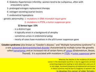 4- Diabetes Hypertension Infertility: women tend to be nulliparous, often with
anovulatory cycles.
5- prolonged estrogen replacement therapy
6- estrogen-secreting ovarian lesions
7- endometrial hyperplasia
- genetic abnormality: 1- mutations in DNA mismatch repair gene
2- mutations in PTEN, a tumor suppressor gene
2) Serous type: 15%
- is a distinct type
- It typically arises in a background of atrophy
- sometimes arises in endometrial polyp
- nearly all cases have mutations in the p53 tumor suppressor gene
Cowden syndrome (also known as "Cowden's disease," and "Multiple hamartoma syndrome"[ is
a rare autosomal dominantinherited disorder characterized by multiple tumor-like growths
called hamartomas and an increased risk of certain forms of cancer (Endometrium, Breast,
Thyroid). It is associated with mutations in PTEN, a tumor suppressor gene
Whereas the decline in the incidence of cervical
cancer in the developed countries is due to aggressive cervical
screening programme leading to early detection and cure of
in situ stage, increased frequency of endometrial carcinoma
in these countries may be due to longevity of women’s life
to develop this cancer of older females.
 