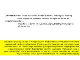 Clinical course:- first clinical indication is marked leukorrhea and irregular bleeding
- With progression, the uterus becomes enlarged and affixed to
surrounding structures.
- metastases to cervix, tubes, ovaries, vagina, broad ligament, regional
LN, lungs, liver
These tumors usually are slow to metastasize, but if left untreated, eventually disseminate to
regional nodes and more distant sites. With therapy, the 5-year survival rate for early-stage
carcinoma is 90%, but survival drops precipitously in higher-stage tumors. The prognosis with
serous carcinomas is strongly dependent on operative staging and cytologic screening of
peritoneal washings; the latter is imperative, because very small or superficial serous tumors
may nonetheless spread by way of the fallopian tube to the peritoneal cavity.
 