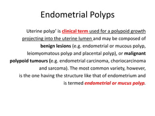 Endometrial Polyps
Uterine polyp’ is clinical term used for a polypoid growth
projecting into the uterine lumen and may be composed of
benign lesions (e.g. endometrial or mucous polyp,
leiomyomatous polyp and placental polyp), or malignant
polypoid tumours (e.g. endometrial carcinoma, choriocarcinoma
and sarcoma). The most common variety, however,
is the one having the structure like that of endometrium and
is termed endometrial or mucus polyp.
 