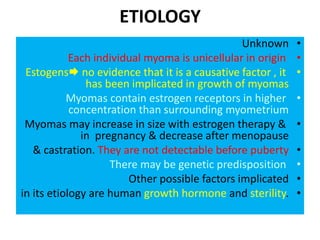 ETIOLOGY
•Unknown
•Each individual myoma is unicellular in origin
•Estogens no evidence that it is a causative factor , it
has been implicated in growth of myomas
•Myomas contain estrogen receptors in higher
concentration than surrounding myometrium
•Myomas may increase in size with estrogen therapy &
in pregnancy & decrease after menopause
•& castration. They are not detectable before puberty
•There may be genetic predisposition
•Other possible factors implicated
•in its etiology are human growth hormone and sterility.
 
