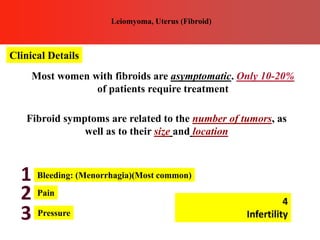 Clinical Details
Leiomyoma, Uterus (Fibroid)
Most women with fibroids are asymptomatic. Only 10-20%
of patients require treatment
Fibroid symptoms are related to the number of tumors, as
well as to their size and location
Bleeding: (Menorrhagia)(Most common)
Pain
Pressure
1
2
3
4
Infertility
 