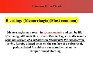 Menorrhagia may result in severe anemia and can be life
threatening, although this is rare. Menorrhagia usually results
from the erosion of a submucosal fibroid into the endometrial
cavity. Rarely, dilated veins on the surface of a subserosal,
pedunculated fibroid can cause sudden, massive
intraperitoneal bleeding
Bleeding: (Menorrhagia)(Most common)
Leiomyoma, Uterus (Fibroid)
 