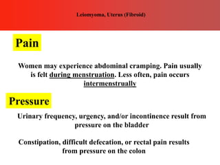 Leiomyoma, Uterus (Fibroid)
Pain
Women may experience abdominal cramping. Pain usually
is felt during menstruation. Less often, pain occurs
intermenstrually
Pressure
Urinary frequency, urgency, and/or incontinence result from
pressure on the bladder
Constipation, difficult defecation, or rectal pain results
from pressure on the colon
 
