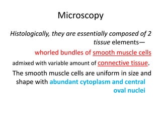 Microscopy
Histologically, they are essentially composed of 2
tissue elements—
whorled bundles of smooth muscle cells
admixed with variable amount of connective tissue.
The smooth muscle cells are uniform in size and
shape with abundant cytoplasm and central
oval nuclei
 