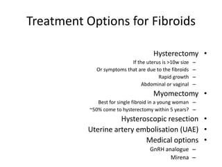 Treatment Options for Fibroids
•Hysterectomy
–If the uterus is >10w size
–Or symptoms that are due to the fibroids
–Rapid growth
–Abdominal or vaginal
•Myomectomy
–Best for single fibroid in a young woman
–~50% come to hysterectomy within 5 years?
•Hysteroscopic resection
•Uterine artery embolisation (UAE)
•Medical options
–GnRH analogue
–Mirena
 