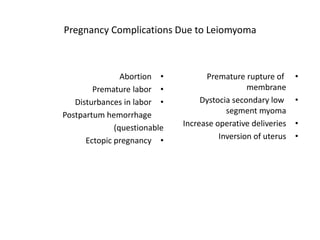 Pregnancy Complications Due to Leiomyoma
•Abortion
•Premature labor
•Disturbances in labor
Postpartum hemorrhage
(questionable
•Ectopic pregnancy
•Premature rupture of
membrane
•Dystocia secondary low
segment myoma
•Increase operative deliveries
•Inversion of uterus
 