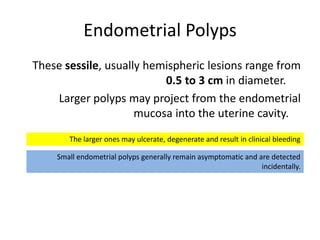 Endometrial Polyps
These sessile, usually hemispheric lesions range from
0.5 to 3 cm in diameter.
Larger polyps may project from the endometrial
mucosa into the uterine cavity.
Small endometrial polyps generally remain asymptomatic and are detected
incidentally.
The larger ones may ulcerate, degenerate and result in clinical bleeding
 