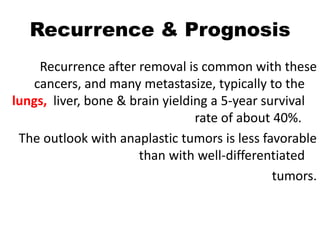 Recurrence & Prognosis
Recurrence after removal is common with these
cancers, and many metastasize, typically to the
lungs, liver, bone & brain yielding a 5-year survival
rate of about 40%.
The outlook with anaplastic tumors is less favorable
than with well-differentiated
tumors.
 