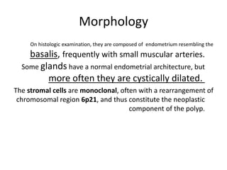Morphology
On histologic examination, they are composed of endometrium resembling the
basalis, frequently with small muscular arteries.
Some glands have a normal endometrial architecture, but
more often they are cystically dilated.
The stromal cells are monoclonal, often with a rearrangement of
chromosomal region 6p21, and thus constitute the neoplastic
component of the polyp.
 