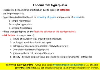 Endometrial hyperplasia
- exaggerated endometrial proliferation due to excess of estrogen
- can be preneoplastic
- hyperplasia is classified based on crowding of glands and presence of atypia into:
1- simple hyperplasia
2- complex hyperplasia
3- atypical hyperplasia
- these changes depend on the level and duration of the estrogen excess
- risk factors: (estrogen excess)
1- failure of ovulation (e.g. around the menopause)
2- prolonged administration of estrogen
3- estrogen-producing ovarian lesions (polycystic ovaries)
4- Ovarian cortical stromal hyperplasia
5- granulosa-theca cell tumors of the ovary
6- obesity ( because adipose tissue processes steroid precursors into estrogens)
Polycystic ovary syndrome (PCOS), also called hyperandrogenic anovulation (HA), or Stein–
Leventhal syndrome, is a set of symptoms due to a hormone imbalance in women.
 