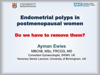 Endometrial polyps in
postmenopausal women
Do we have to remove them?
Ayman Ewies
MBChB, MSc, FRCOG, MD
Consultant Gynaecologist, SWBH, UK
Honorary Senior Lecturer, University of Birmingham, UK
Sandwell and West
Birmingham Hospitals
NHS Trust
1
 