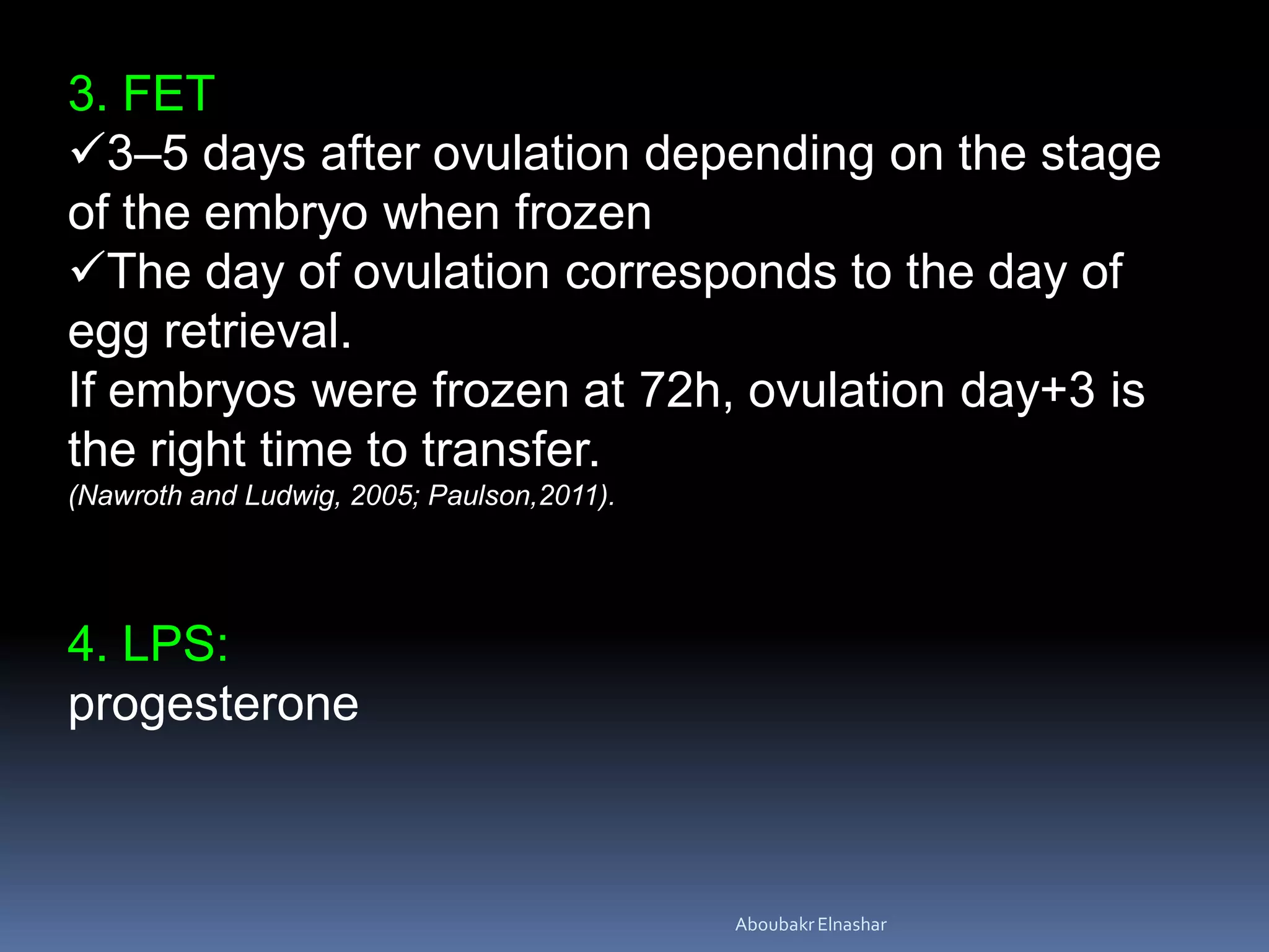 3. FET
3–5 days after ovulation depending on the stage
of the embryo when frozen
The day of ovulation corresponds to the day of
egg retrieval.
If embryos were frozen at 72h, ovulation day+3 is
the right time to transfer.
(Nawroth and Ludwig, 2005; Paulson,2011).
4. LPS:
progesterone
AboubakrElnashar
 