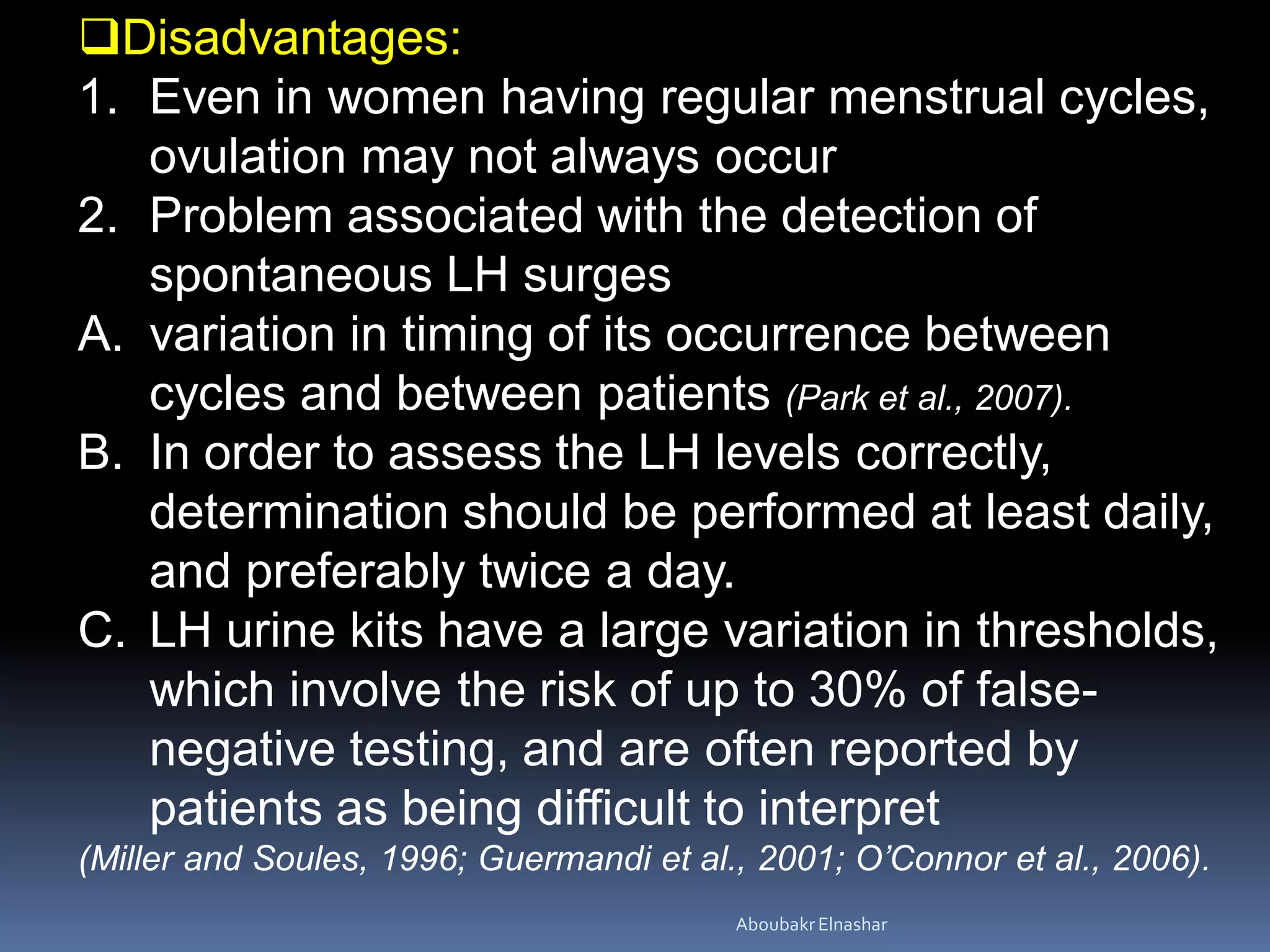 Disadvantages:
1. Even in women having regular menstrual cycles,
ovulation may not always occur
2. Problem associated with the detection of
spontaneous LH surges
A. variation in timing of its occurrence between
cycles and between patients (Park et al., 2007).
B. In order to assess the LH levels correctly,
determination should be performed at least daily,
and preferably twice a day.
C. LH urine kits have a large variation in thresholds,
which involve the risk of up to 30% of false-
negative testing, and are often reported by
patients as being difficult to interpret
(Miller and Soules, 1996; Guermandi et al., 2001; O’Connor et al., 2006).
AboubakrElnashar
 