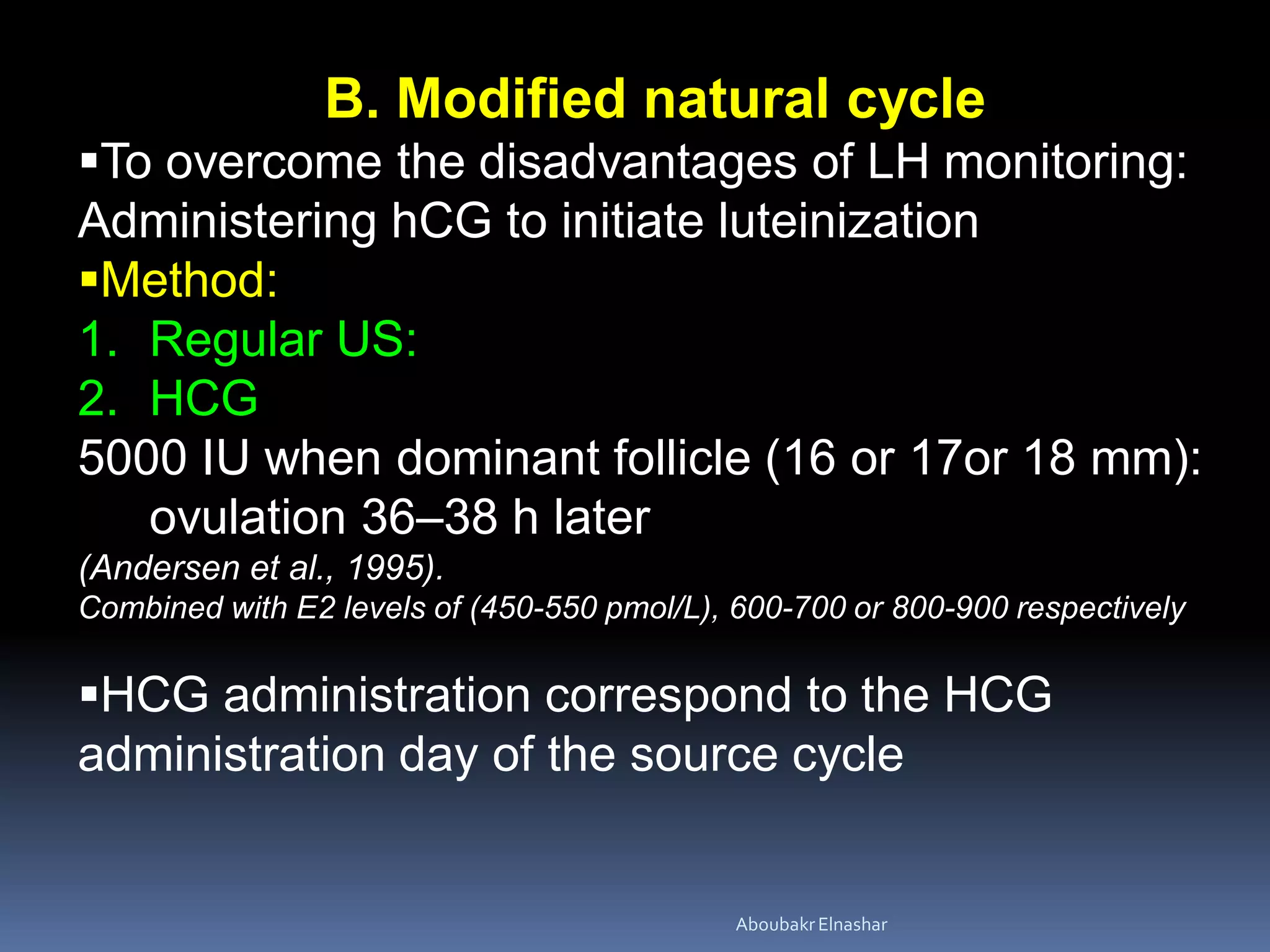 B. Modified natural cycle
To overcome the disadvantages of LH monitoring:
Administering hCG to initiate luteinization
Method:
1. Regular US:
2. HCG
5000 IU when dominant follicle (16 or 17or 18 mm):
ovulation 36–38 h later
(Andersen et al., 1995).
Combined with E2 levels of (450-550 pmol/L), 600-700 or 800-900 respectively
HCG administration correspond to the HCG
administration day of the source cycle
AboubakrElnashar
 