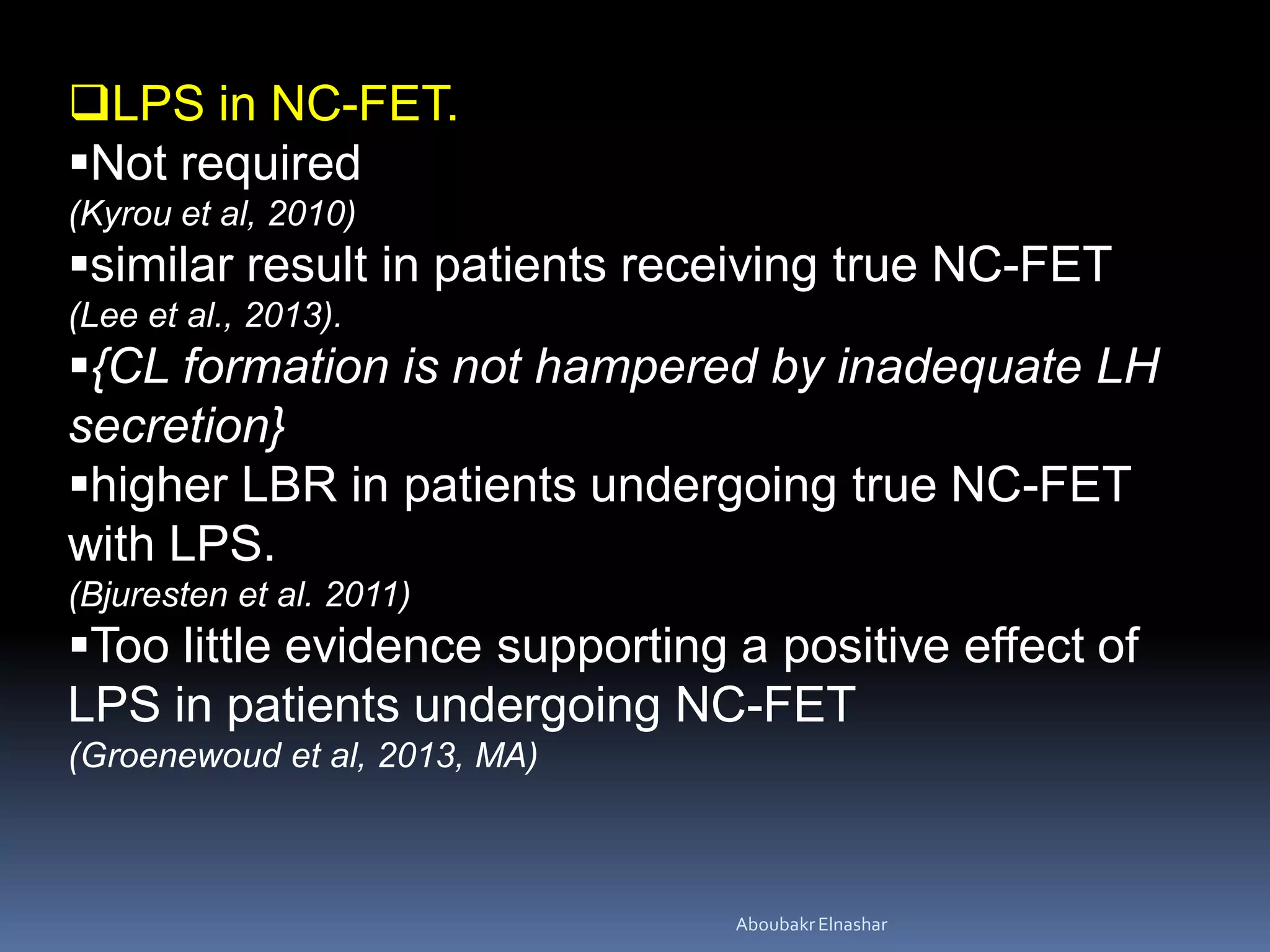 LPS in NC-FET.
Not required
(Kyrou et al, 2010)
similar result in patients receiving true NC-FET
(Lee et al., 2013).
{CL formation is not hampered by inadequate LH
secretion}
higher LBR in patients undergoing true NC-FET
with LPS.
(Bjuresten et al. 2011)
Too little evidence supporting a positive effect of
LPS in patients undergoing NC-FET
(Groenewoud et al, 2013, MA)
AboubakrElnashar
 