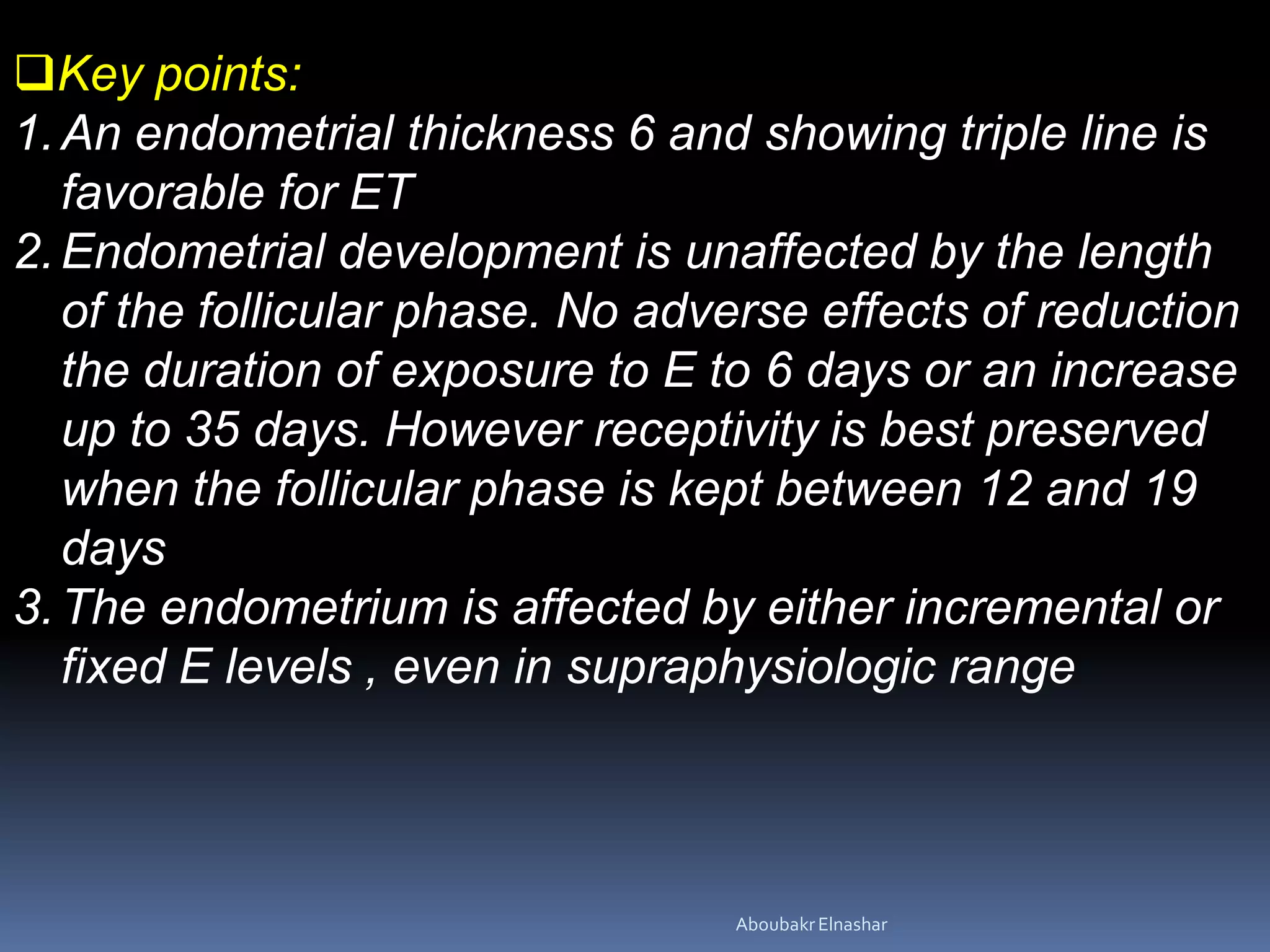 Key points:
1.An endometrial thickness 6 and showing triple line is
favorable for ET
2.Endometrial development is unaffected by the length
of the follicular phase. No adverse effects of reduction
the duration of exposure to E to 6 days or an increase
up to 35 days. However receptivity is best preserved
when the follicular phase is kept between 12 and 19
days
3.The endometrium is affected by either incremental or
fixed E levels , even in supraphysiologic range
AboubakrElnashar
 