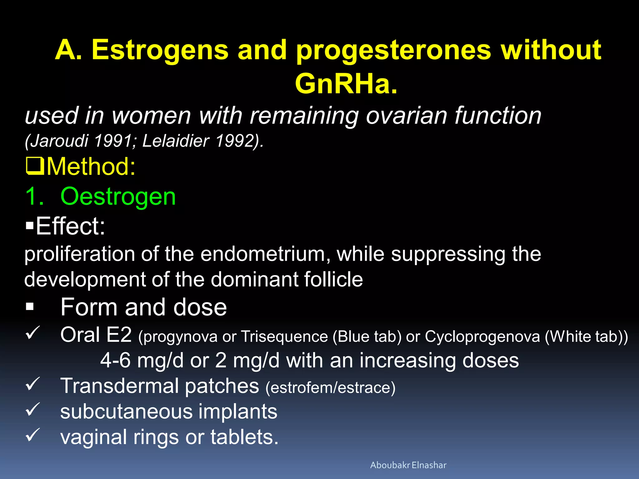 A. Estrogens and progesterones without
GnRHa.
used in women with remaining ovarian function
(Jaroudi 1991; Lelaidier 1992).
Method:
1. Oestrogen
Effect:
proliferation of the endometrium, while suppressing the
development of the dominant follicle
 Form and dose
 Oral E2 (progynova or Trisequence (Blue tab) or Cycloprogenova (White tab))
4-6 mg/d or 2 mg/d with an increasing doses
 Transdermal patches (estrofem/estrace)
 subcutaneous implants
 vaginal rings or tablets.
AboubakrElnashar
 