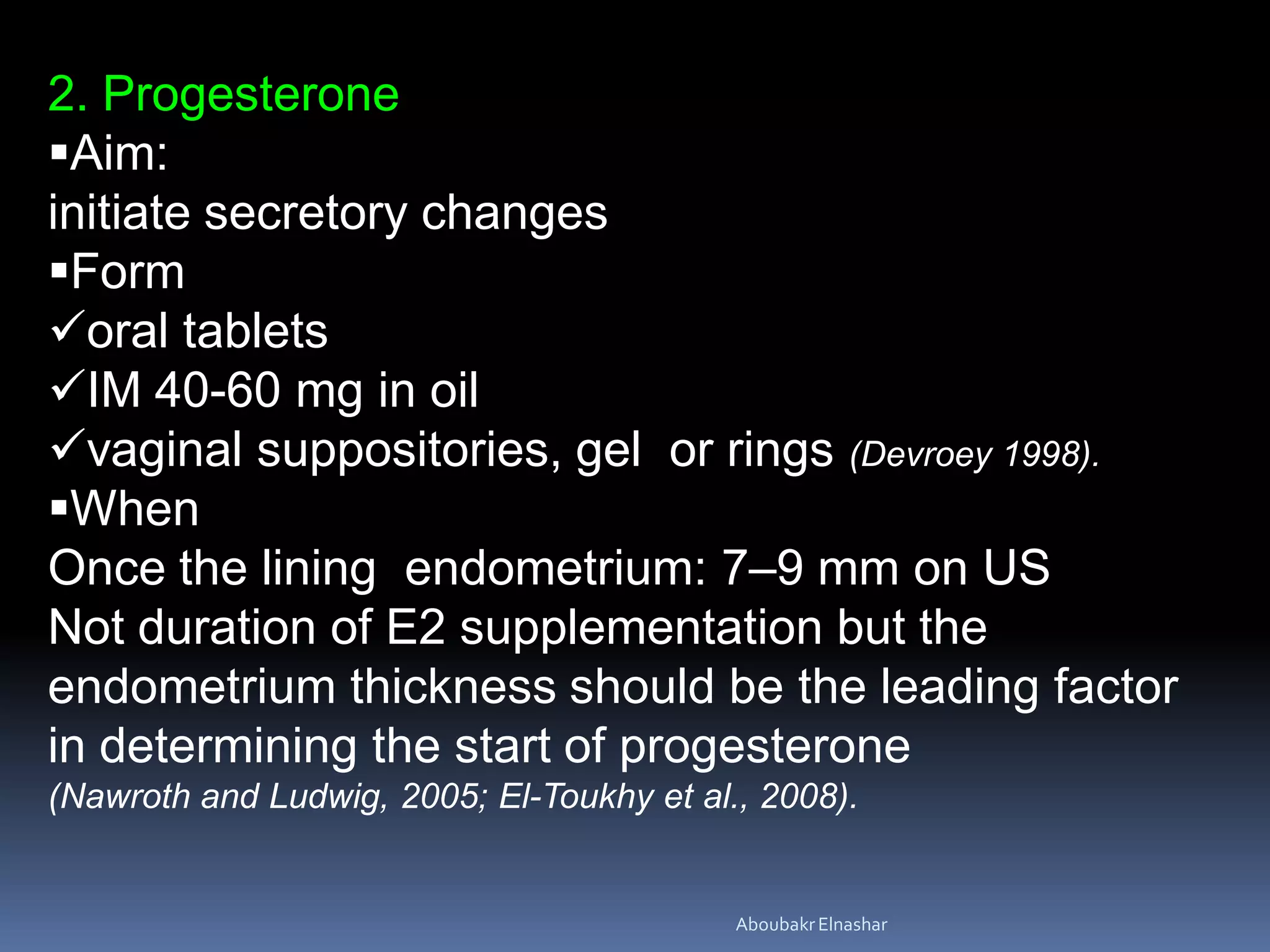 2. Progesterone
Aim:
initiate secretory changes
Form
oral tablets
IM 40-60 mg in oil
vaginal suppositories, gel or rings (Devroey 1998).
When
Once the lining endometrium: 7–9 mm on US
Not duration of E2 supplementation but the
endometrium thickness should be the leading factor
in determining the start of progesterone
(Nawroth and Ludwig, 2005; El-Toukhy et al., 2008).
AboubakrElnashar
 
