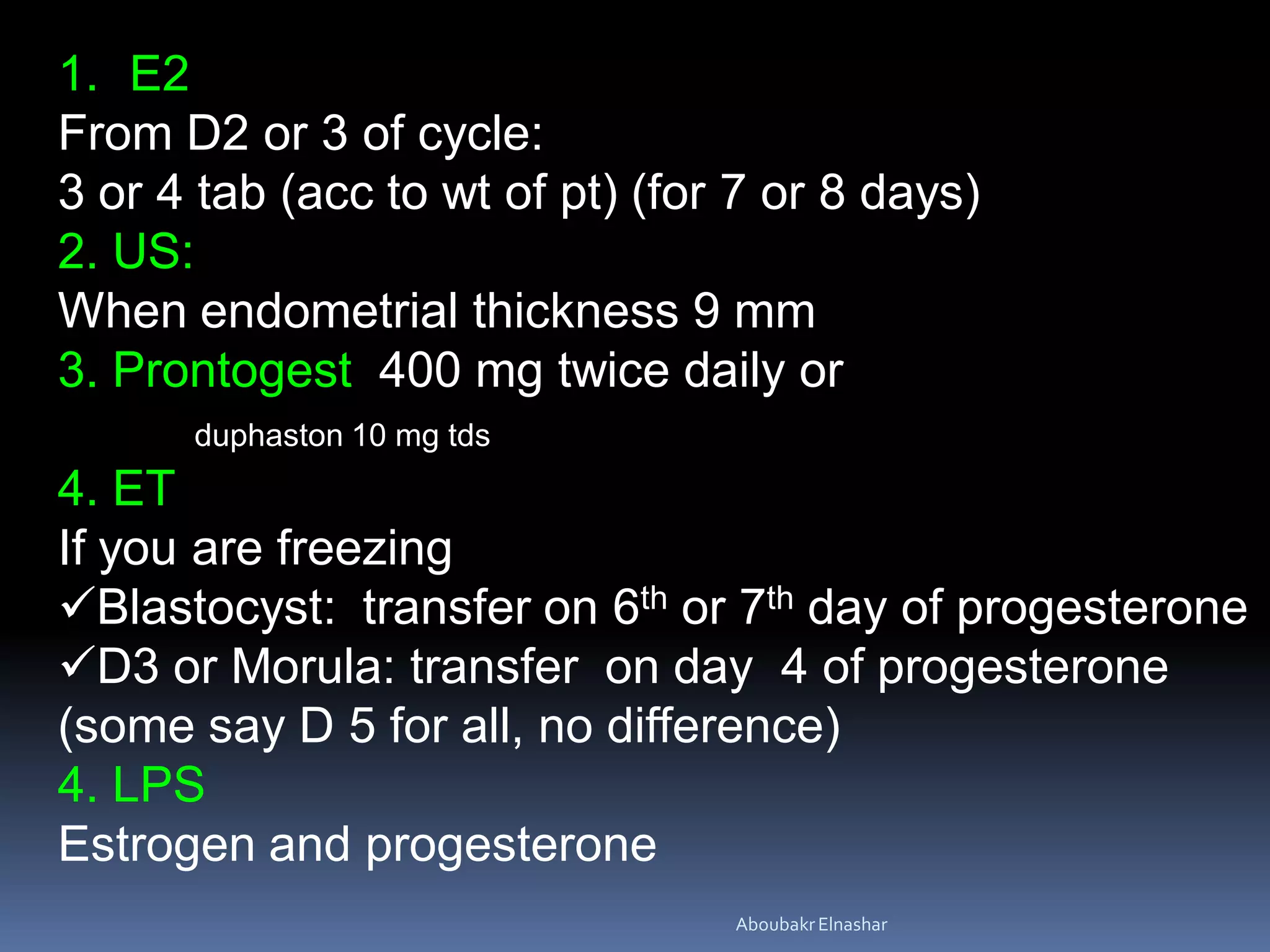 1. E2
From D2 or 3 of cycle:
3 or 4 tab (acc to wt of pt) (for 7 or 8 days)
2. US:
When endometrial thickness 9 mm
3. Prontogest 400 mg twice daily or
duphaston 10 mg tds
4. ET
If you are freezing
Blastocyst: transfer on 6th or 7th day of progesterone
D3 or Morula: transfer on day 4 of progesterone
(some say D 5 for all, no difference)
4. LPS
Estrogen and progesterone
AboubakrElnashar
 