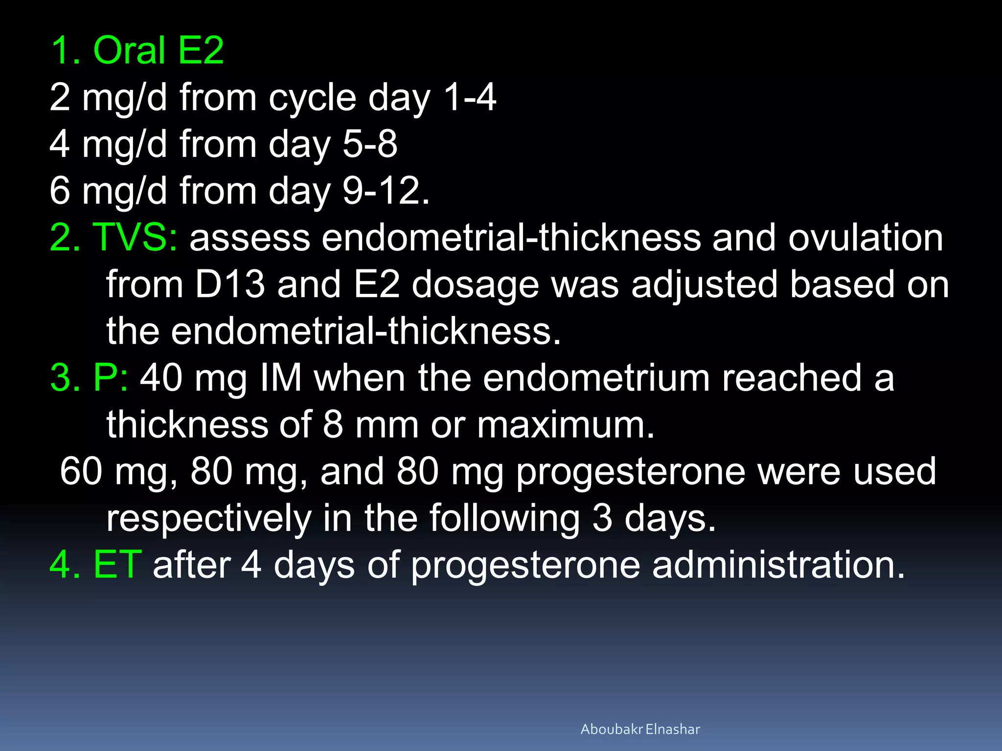 1. Oral E2
2 mg/d from cycle day 1-4
4 mg/d from day 5-8
6 mg/d from day 9-12.
2. TVS: assess endometrial-thickness and ovulation
from D13 and E2 dosage was adjusted based on
the endometrial-thickness.
3. P: 40 mg IM when the endometrium reached a
thickness of 8 mm or maximum.
60 mg, 80 mg, and 80 mg progesterone were used
respectively in the following 3 days.
4. ET after 4 days of progesterone administration.
AboubakrElnashar
 