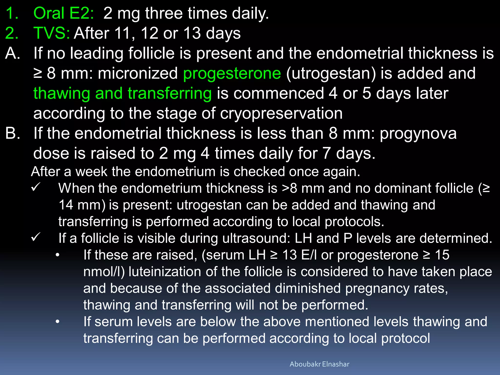 1. Oral E2: 2 mg three times daily.
2. TVS: After 11, 12 or 13 days
A. If no leading follicle is present and the endometrial thickness is
≥ 8 mm: micronized progesterone (utrogestan) is added and
thawing and transferring is commenced 4 or 5 days later
according to the stage of cryopreservation
B. If the endometrial thickness is less than 8 mm: progynova
dose is raised to 2 mg 4 times daily for 7 days.
After a week the endometrium is checked once again.
 When the endometrium thickness is >8 mm and no dominant follicle (≥
14 mm) is present: utrogestan can be added and thawing and
transferring is performed according to local protocols.
 If a follicle is visible during ultrasound: LH and P levels are determined.
• If these are raised, (serum LH ≥ 13 E/l or progesterone ≥ 15
nmol/l) luteinization of the follicle is considered to have taken place
and because of the associated diminished pregnancy rates,
thawing and transferring will not be performed.
• If serum levels are below the above mentioned levels thawing and
transferring can be performed according to local protocol
AboubakrElnashar
 